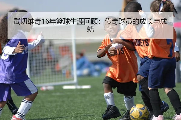 武切维奇16年篮球生涯回顾：传奇球员的成长与成就