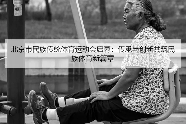 北京市民族传统体育运动会启幕：传承与创新共筑民族体育新篇章